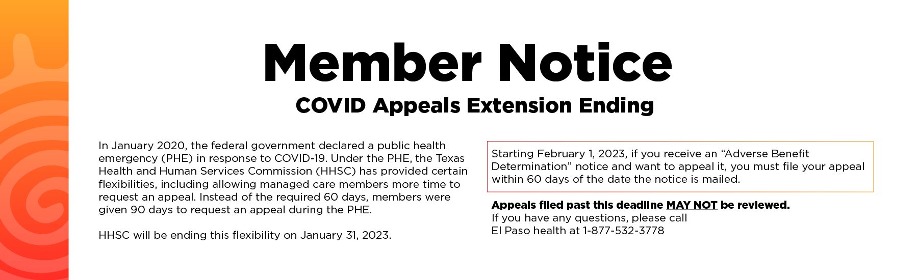 Member Notice-COVID appeals extension ending In January 2020, the federal government declared a public health emergency (PHE) in response to COVID-19. Under the PHE, the Texas Health and Human Services Commission (HHSC) has provided certain flexibilities, including allowing managed care members more time to request an appeal. Instead of the required 60 days, members were given 90 days to request an appeal during the PHE. HHSC will be ending this flexibility on January 31, 2023. Starting February 1, 2023, if you receive an “Adverse Benefit Determination” notice and want to appeal it, you must file your appeal within 60 days of the date the notice is mailed. Appeals filed past this deadline may not be reviewed. If you have any questions, please reach out to your health plan representative.
