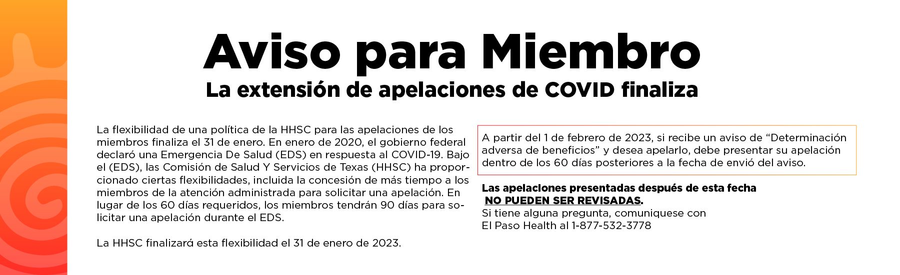 In January 2020, the federal government declared a public health emergency (PHE) in response to COVID-19. Under the PHE, the Texas Health and Human Services Commission (HHSC) has provided certain flexibilities, including allowing managed care members more time to request an appeal. Instead of the required 60 days, members were given 90 days to request an appeal during the PHE. HHSC will be ending this flexibility on January 31, 2023. Starting February 1, 2023, if you receive an “Adverse Benefit Determination” notice and want to appeal it, you must file your appeal within 60 days of the date the notice is mailed. Appeals filed past this deadline may not be reviewed. If you have any questions, please reach out to your health plan representative.